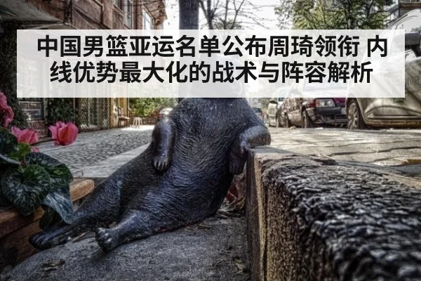 中国男篮亚运名单公布周琦领衔 内线优势最大化的战术与阵容解析